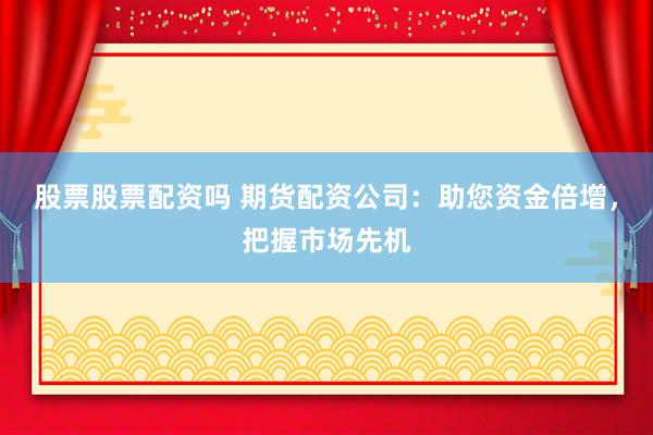 股票股票配资吗 期货配资公司：助您资金倍增，把握市场先机