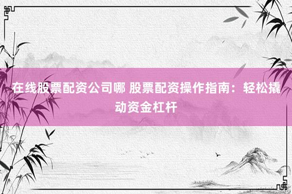 在线股票配资公司哪 股票配资操作指南：轻松撬动资金杠杆