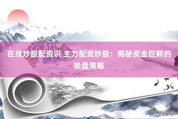 在线炒股配资识 主力配资炒股：揭秘资金巨鳄的操盘策略