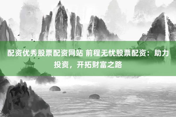 配资优秀股票配资网站 前程无忧股票配资：助力投资，开拓财富之路