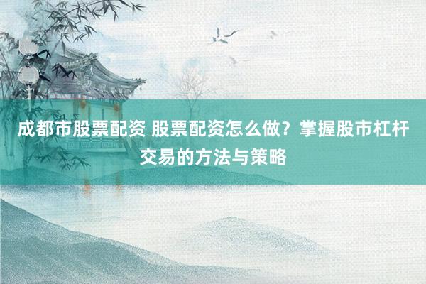 成都市股票配资 股票配资怎么做？掌握股市杠杆交易的方法与策略