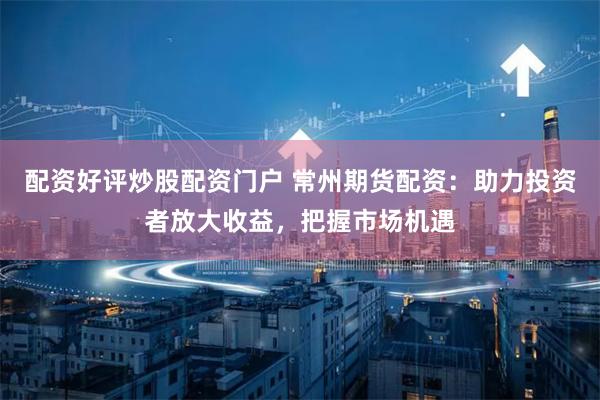 配资好评炒股配资门户 常州期货配资：助力投资者放大收益，把握市场机遇