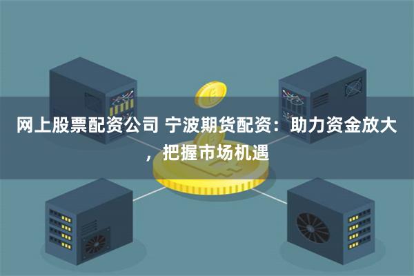 网上股票配资公司 宁波期货配资：助力资金放大，把握市场机遇