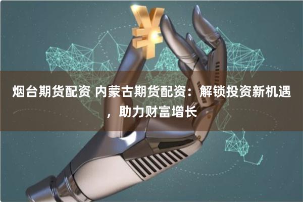 烟台期货配资 内蒙古期货配资：解锁投资新机遇，助力财富增长