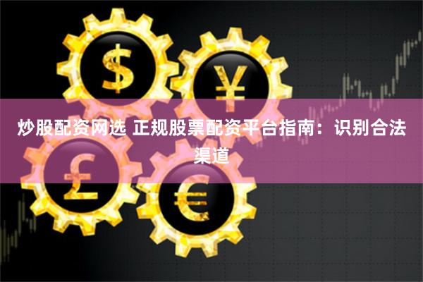 炒股配资网选 正规股票配资平台指南：识别合法渠道