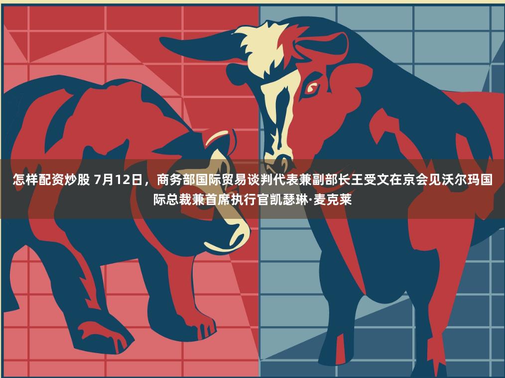 怎样配资炒股 7月12日，商务部国际贸易谈判代表兼副部长王受文在京会见沃尔玛国际总裁兼首席执行官凯瑟琳·麦克莱