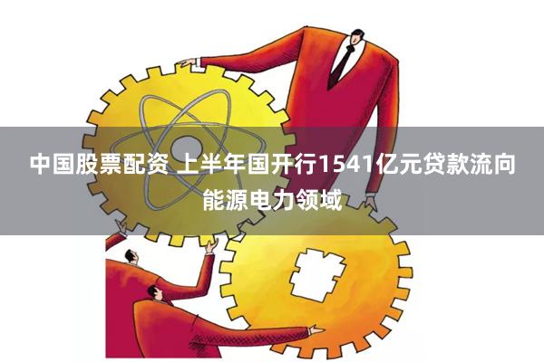 中国股票配资 上半年国开行1541亿元贷款流向能源电力领域