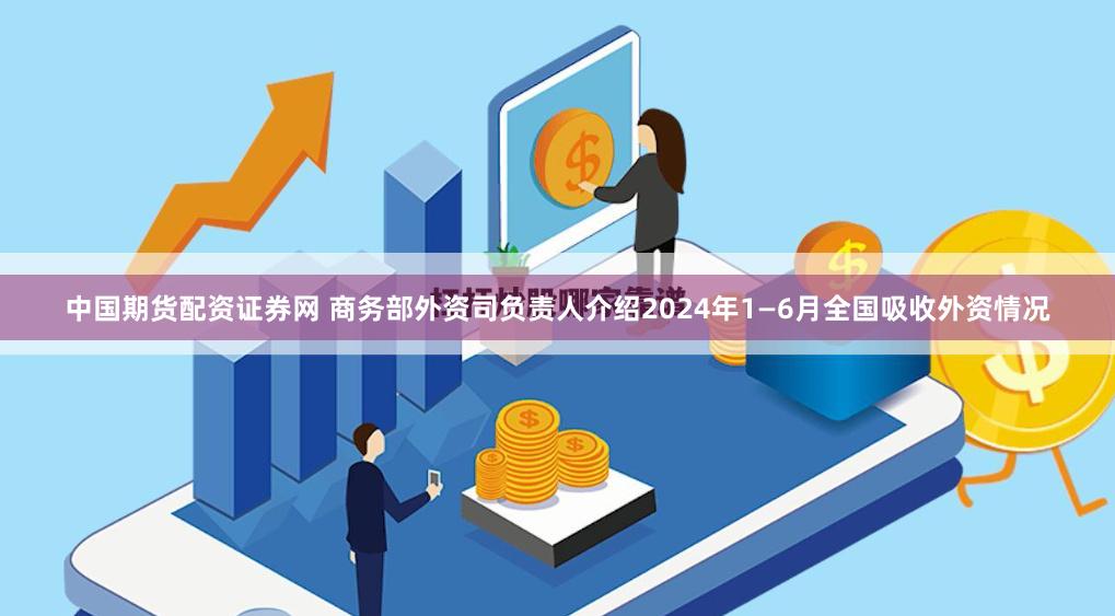 中国期货配资证券网 商务部外资司负责人介绍2024年1—6月全国吸收外资情况