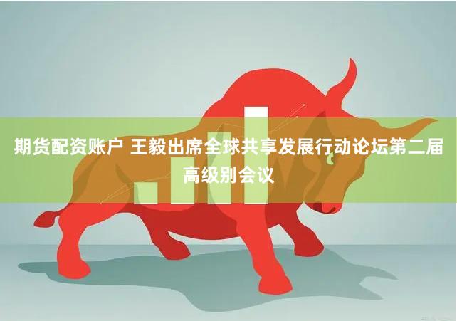 期货配资账户 王毅出席全球共享发展行动论坛第二届高级别会议