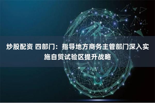 炒股配资 四部门：指导地方商务主管部门深入实施自贸试验区提升