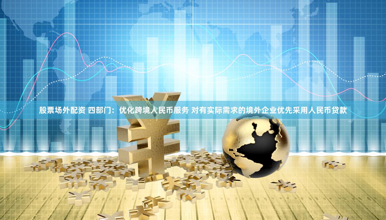 股票场外配资 四部门：优化跨境人民币服务 对有实际需求的境外企业优先采用人民币贷款