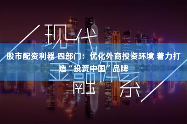 股市配资利器 四部门：优化外商投资环境 着力打造“投资中国”品牌