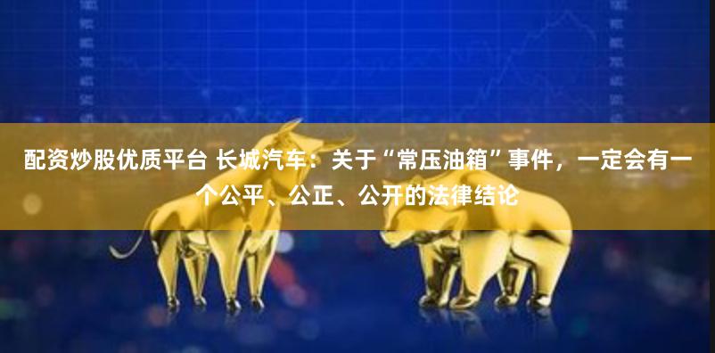 配资炒股优质平台 长城汽车：关于“常压油箱”事件，一定会有一个公平、公正、公开的法律结论