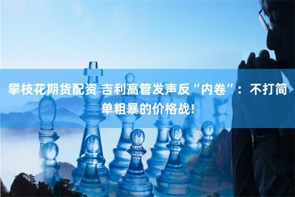 攀枝花期货配资 吉利高管发声反“内卷”：不打简单粗暴的价格战!