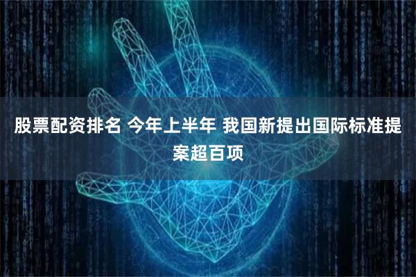 股票配资排名 今年上半年 我国新提出国际标准提案超百项