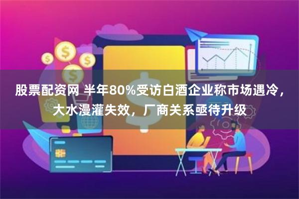 股票配资网 半年80%受访白酒企业称市场遇冷，大水漫灌失效，厂商关系亟待升级