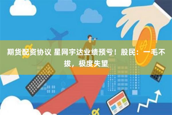 期货配资协议 星网宇达业绩预亏！股民：一毛不拔，极度失望