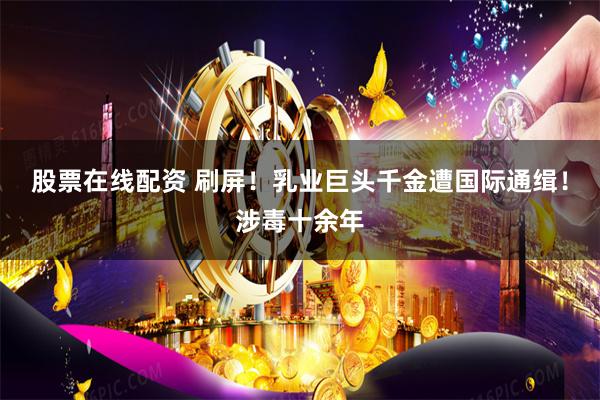 股票在线配资 刷屏！乳业巨头千金遭国际通缉！涉毒十余年