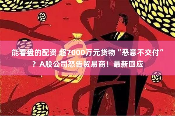 能看盘的配资 超7000万元货物“恶意不交付”？A股公司怒告贸易商！最新回应