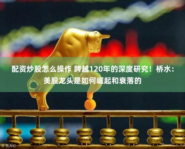 配资炒股怎么操作 跨越120年的深度研究！桥水：美股龙头是如何崛起和衰落的
