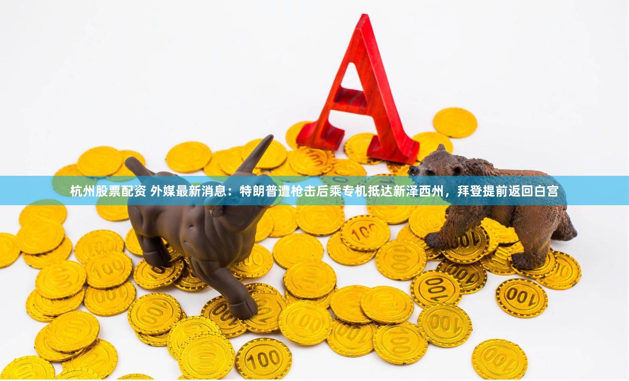 杭州股票配资 外媒最新消息：特朗普遭枪击后乘专机抵达新泽西州，拜登提前返回白宫