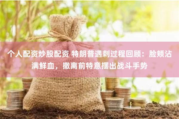 个人配资炒股配资 特朗普遇刺过程回顾：脸颊沾满鲜血，撤离前特意摆出战斗手势