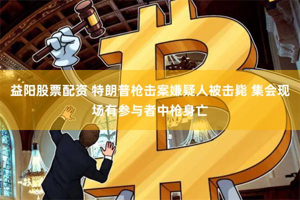 益阳股票配资 特朗普枪击案嫌疑人被击毙 集会现场有参与者中枪身亡