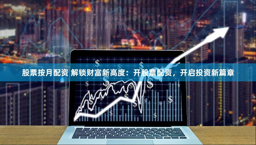 股票按月配资 解锁财富新高度：开股票配资，开启投资新篇章