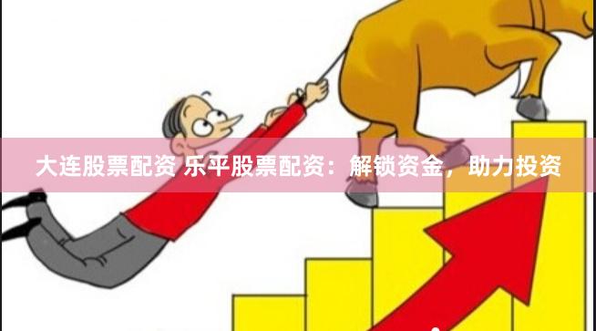 大连股票配资 乐平股票配资:解锁资金,助力投资